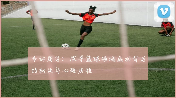 专访周芳：探寻篮球领域成功背后的秘诀与心路历程