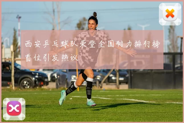 西安乒乓球队荣登全国耐力排行榜首位引发热议