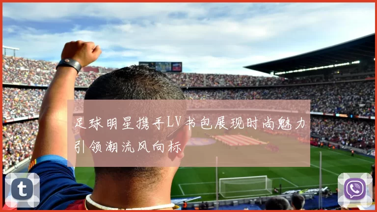 足球明星携手LV书包展现时尚魅力引领潮流风向标