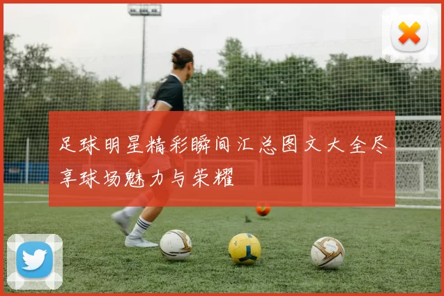 足球明星精彩瞬间汇总图文大全尽享球场魅力与荣耀