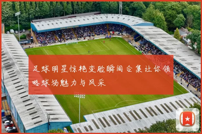 足球明星惊艳变脸瞬间合集让你领略球场魅力与风采