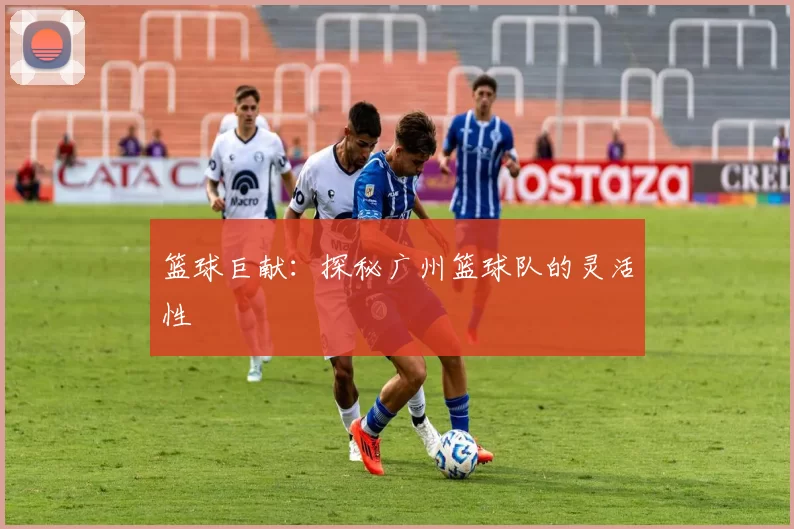 篮球巨献：探秘广州篮球队的灵活性