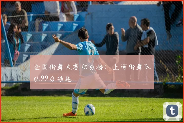 全国街舞大赛积分榜：上海街舞队以99分领跑