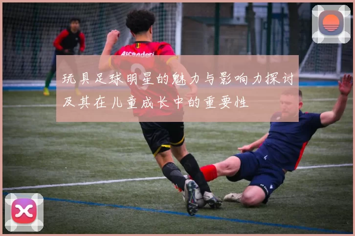 玩具足球明星的魅力与影响力探讨及其在儿童成长中的重要性